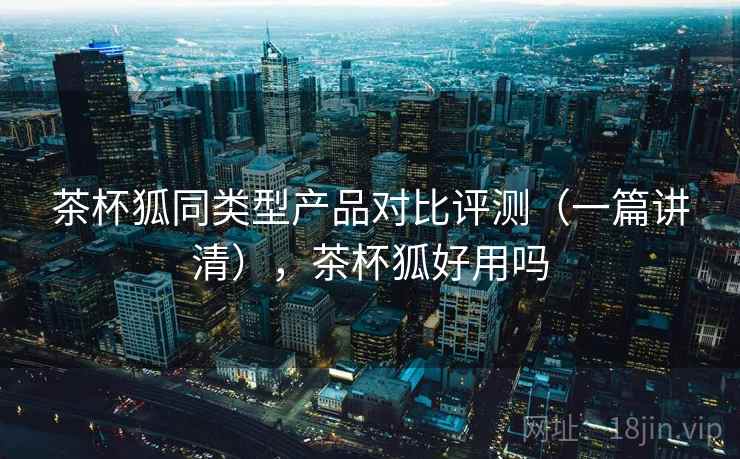 茶杯狐同类型产品对比评测（一篇讲清），茶杯狐好用吗
