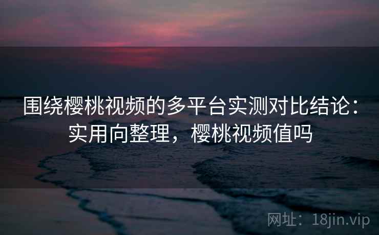 围绕樱桃视频的多平台实测对比结论：实用向整理，樱桃视频值吗