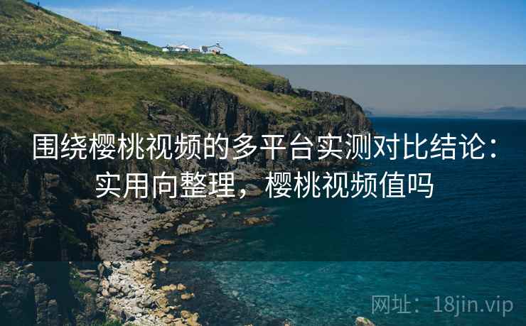 围绕樱桃视频的多平台实测对比结论:实用向整理,樱桃视频值吗 围绕樱桃视频的多平台实测对比结论:实用向整理,樱桃视频值吗