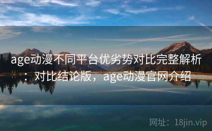 age动漫不同平台优劣势对比完整解析：对比结论版，age动漫官网介绍