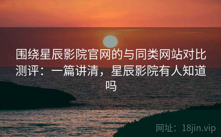 围绕星辰影院官网的与同类网站对比测评：一篇讲清，星辰影院有人知道吗