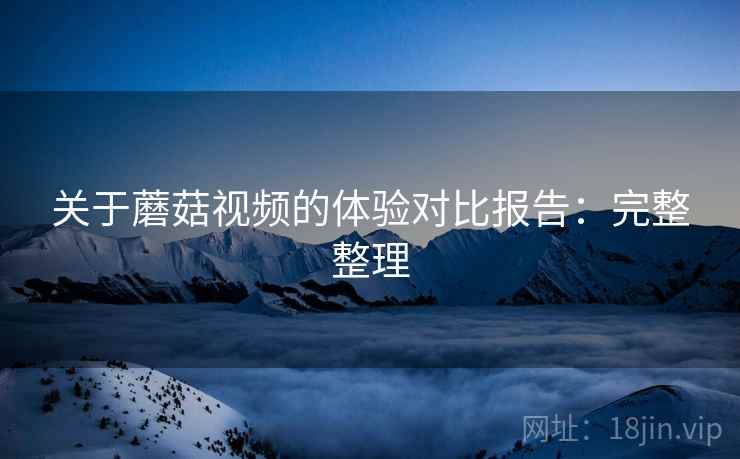 关于蘑菇视频的体验对比报告：完整整理