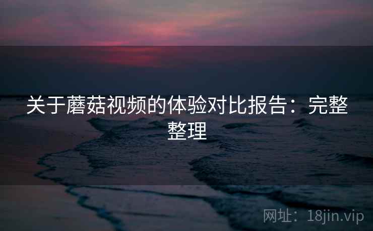 关于蘑菇视频的体验对比报告:完整整理 关于蘑菇视频的体验对比报告:完整整理