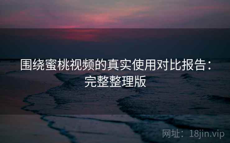 围绕蜜桃视频的真实使用对比报告：完整整理版